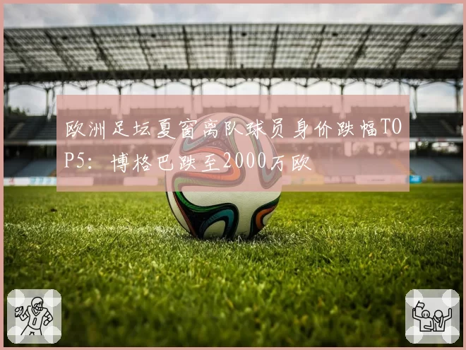 欧洲足坛夏窗离队球员身价跌幅TOP5：博格巴跌至2000万欧