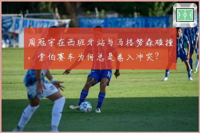 周冠宇在西班牙站与马格努森碰撞，索伯赛车为何总是卷入冲突？