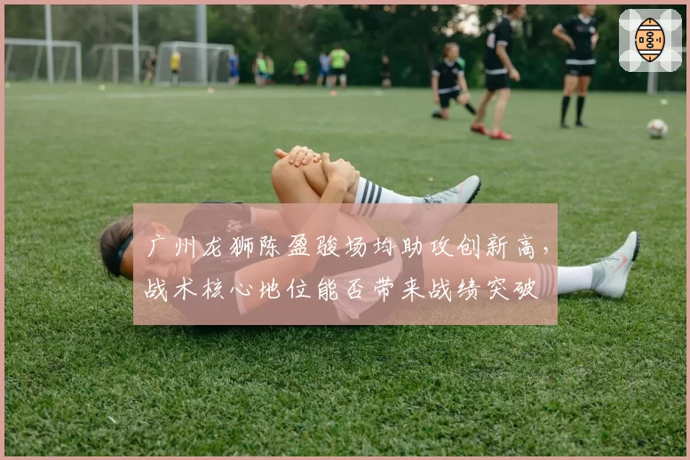 广州龙狮陈盈骏场均助攻创新高，战术核心地位能否带来战绩突破