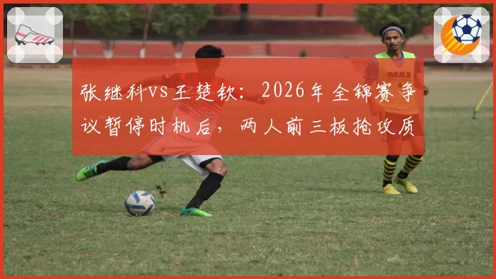 张继科vs王楚钦：2026年全锦赛争议暂停时机后，两人前三板抢攻质量与相持稳定性差异