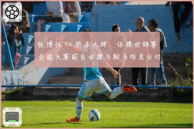 张博恒 vs 桥本大辉：体操世锦赛全能决赛前自由操与鞍马难度分对比