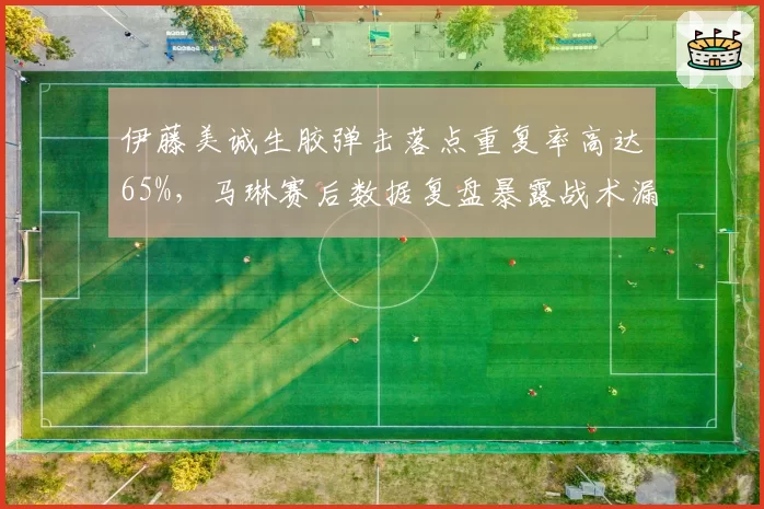 伊藤美诚生胶弹击落点重复率高达65%，马琳赛后数据复盘暴露战术漏洞