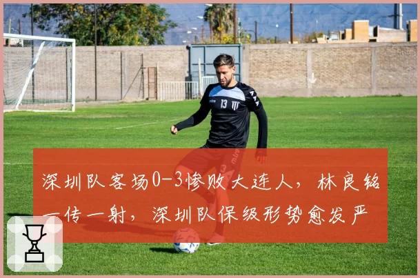 深圳队客场0-3惨败大连人，林良铭一传一射，深圳队保级形势愈发严峻