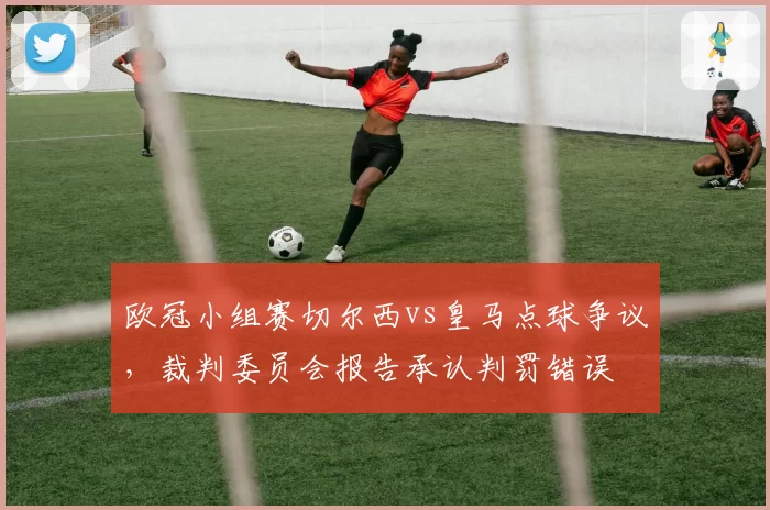 欧冠小组赛切尔西vs皇马点球争议,裁判委员会报告承认判罚错误