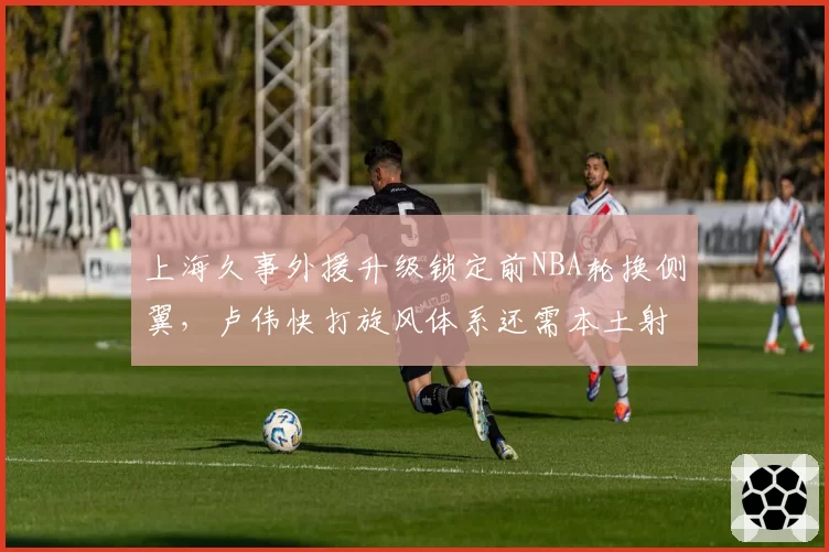 上海久事外援升级锁定前NBA轮换侧翼，卢伟快打旋风体系还需本土射手群支援