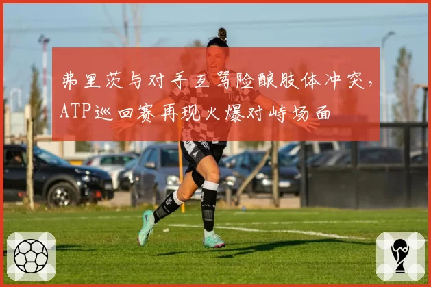 弗里茨与对手互骂险酿肢体冲突，ATP巡回赛再现火爆对峙场面