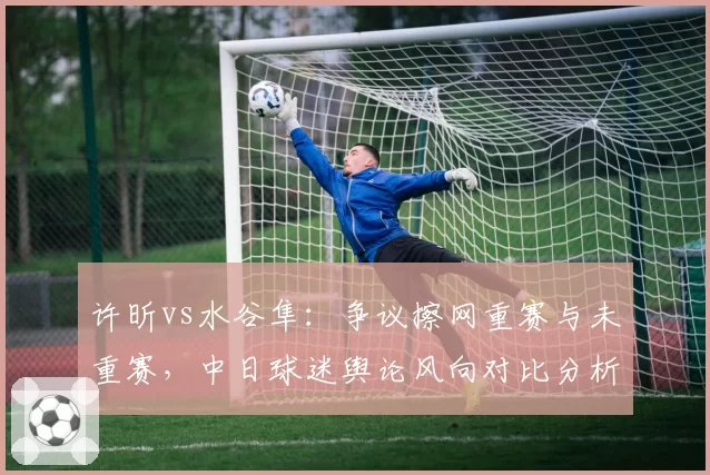 许昕vs水谷隼：争议擦网重赛与未重赛，中日球迷舆论风向对比分析