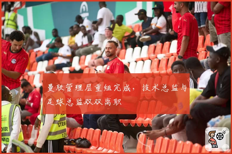曼联管理层重组完成,技术总监与足球总监双双离职