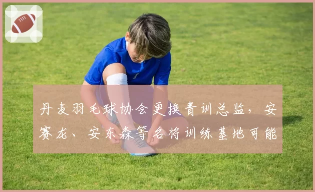 丹麦羽毛球协会更换青训总监，安赛龙、安东森等名将训练基地可能调整
