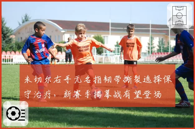 米切尔右手无名指韧带撕裂选择保守治疗，新赛季揭幕战有望登场