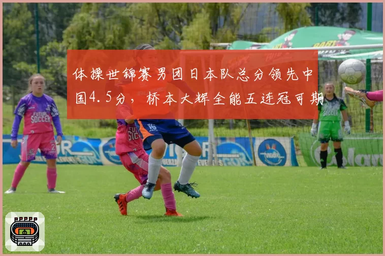 体操世锦赛男团日本队总分领先中国4.5分,桥本大辉全能五连冠可期