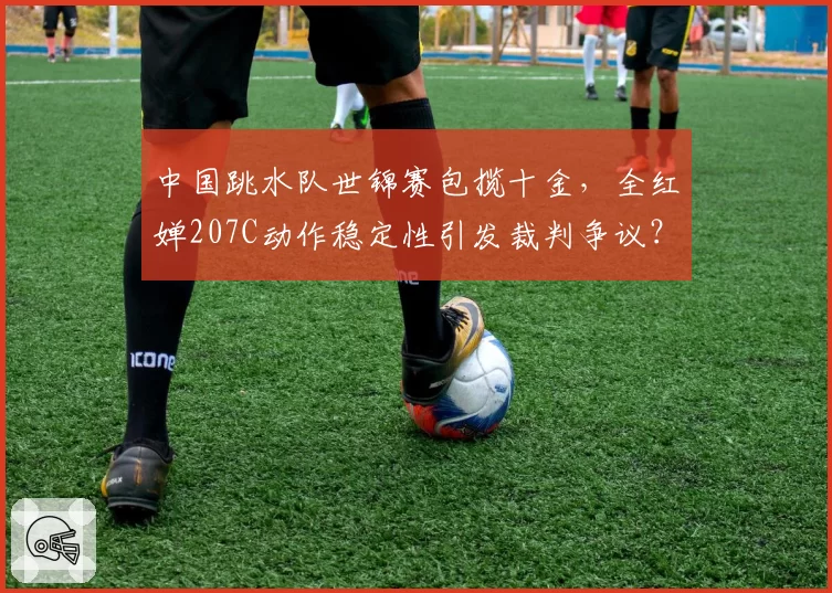 中国跳水队世锦赛包揽十金,全红婵207C动作稳定性引发裁判争议?