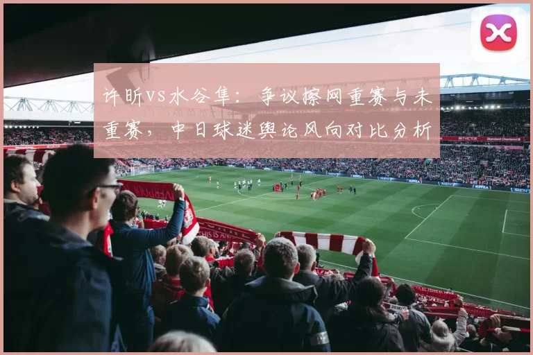 许昕vs水谷隼：争议擦网重赛与未重赛，中日球迷舆论风向对比分析