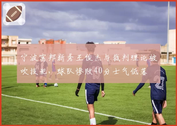 宁波富邦新秀王俊杰与裁判理论被吹技犯，球队惨败40分士气低落