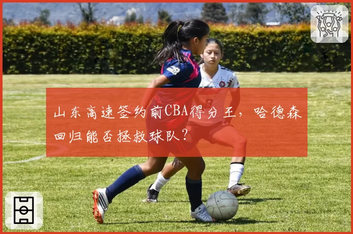 山东高速签约前CBA得分王，哈德森回归能否拯救球队？