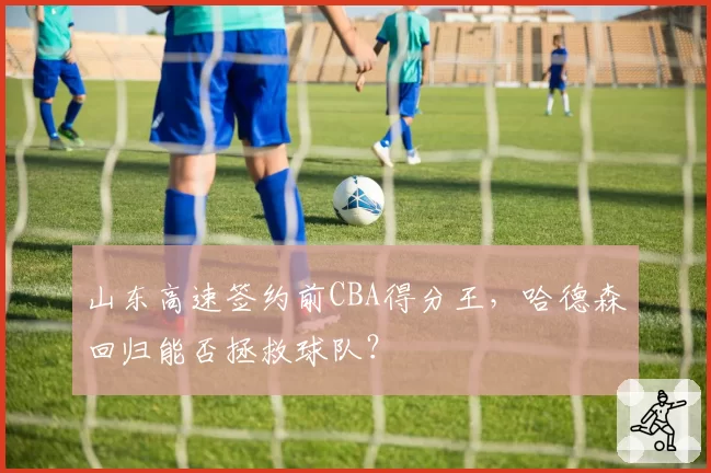 山东高速签约前CBA得分王，哈德森回归能否拯救球队？