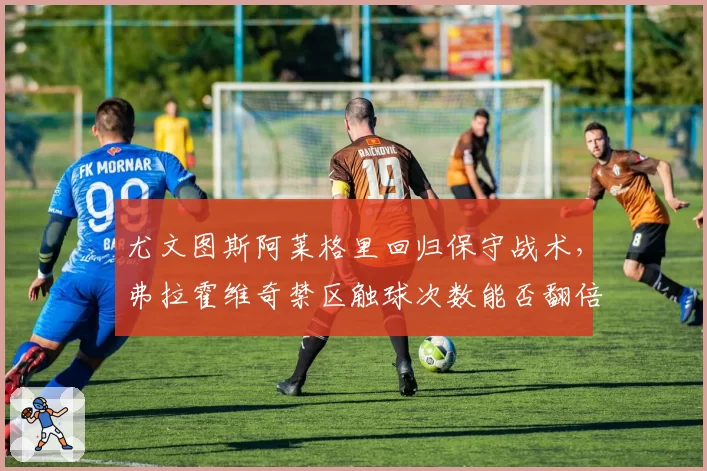尤文图斯阿莱格里回归保守战术，弗拉霍维奇禁区触球次数能否翻倍？