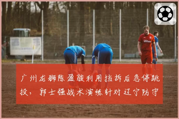 广州龙狮陈盈骏利用挡拆后急停跳投，郭士强战术演练针对辽宁防守