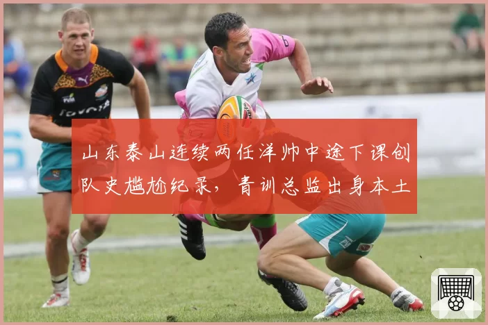 山东泰山连续两任洋帅中途下课创队史尴尬纪录，青训总监出身本土教练代理引发战术倒退质疑