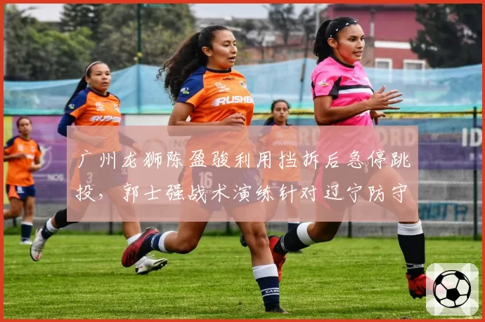 广州龙狮陈盈骏利用挡拆后急停跳投，郭士强战术演练针对辽宁防守