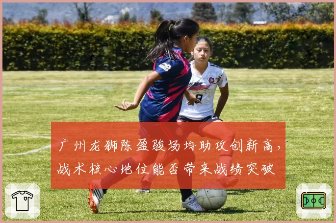 广州龙狮陈盈骏场均助攻创新高，战术核心地位能否带来战绩突破