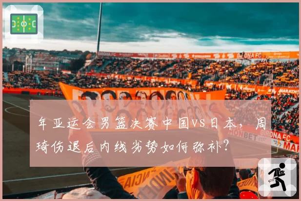 年亚运会男篮决赛中国vs日本，周琦伤退后内线劣势如何弥补？
