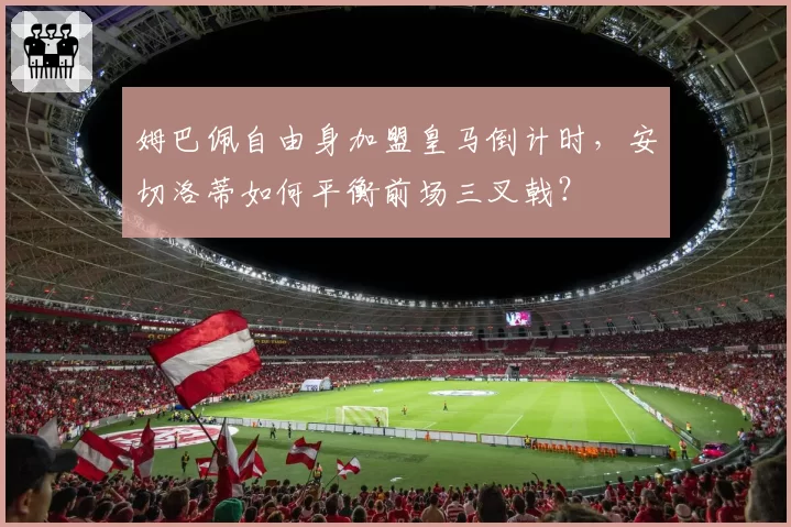 姆巴佩自由身加盟皇马倒计时,安切洛蒂如何平衡前场三叉戟?