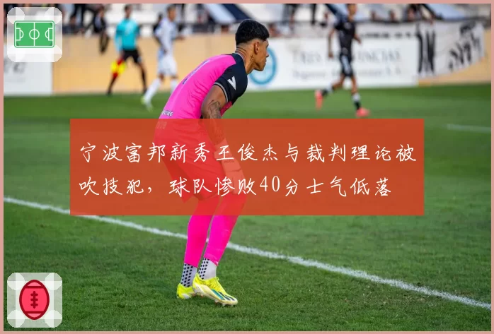 宁波富邦新秀王俊杰与裁判理论被吹技犯,球队惨败40分士气低落