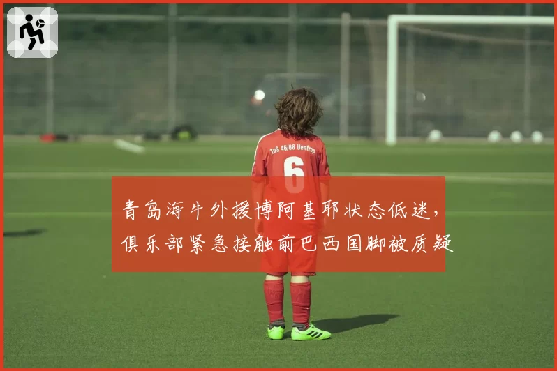 青岛海牛外援博阿基耶状态低迷，俱乐部紧急接触前巴西国脚被质疑