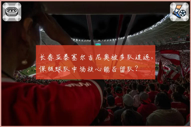 长春亚泰塞尔吉尼奥被多队追逐，保级球队中场核心能否留队？