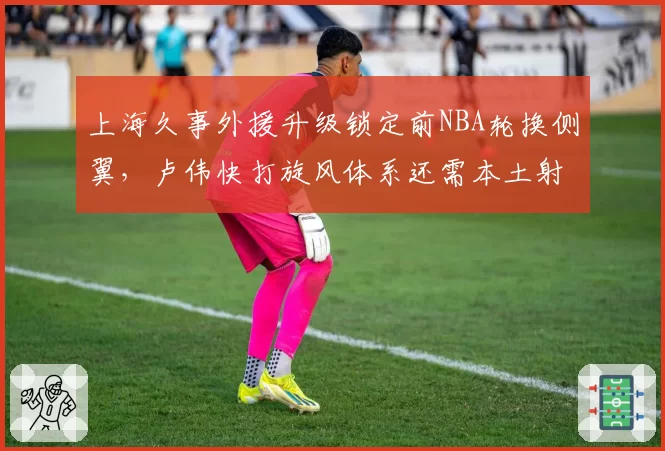 上海久事外援升级锁定前NBA轮换侧翼，卢伟快打旋风体系还需本土射手群支援