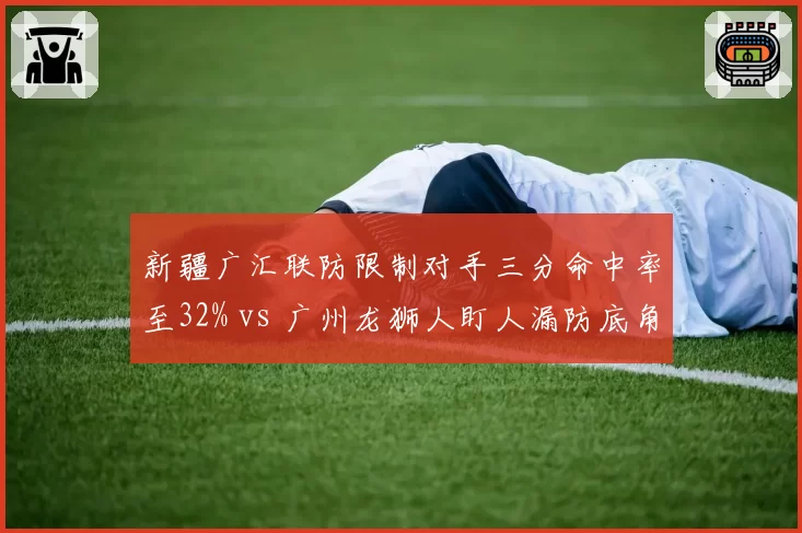 新疆广汇联防限制对手三分命中率至32% vs 广州龙狮人盯人漏防底角率18%，防守体系优劣互现