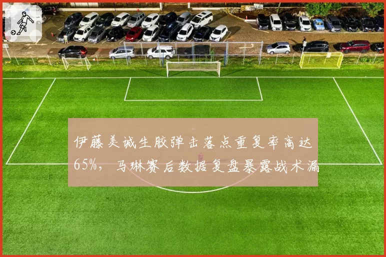 伊藤美诚生胶弹击落点重复率高达65%，马琳赛后数据复盘暴露战术漏洞