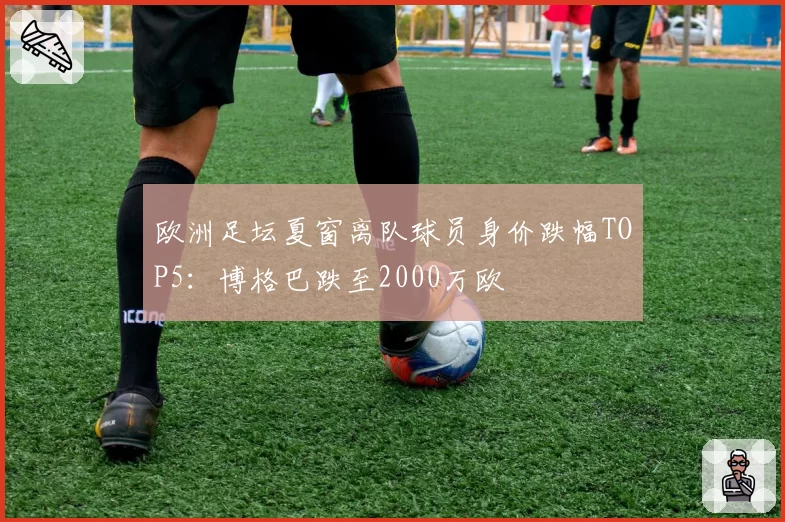 欧洲足坛夏窗离队球员身价跌幅TOP5：博格巴跌至2000万欧