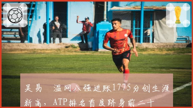 吴易昺温网八强进账1775分创生涯新高,ATP排名首度跻身前二十