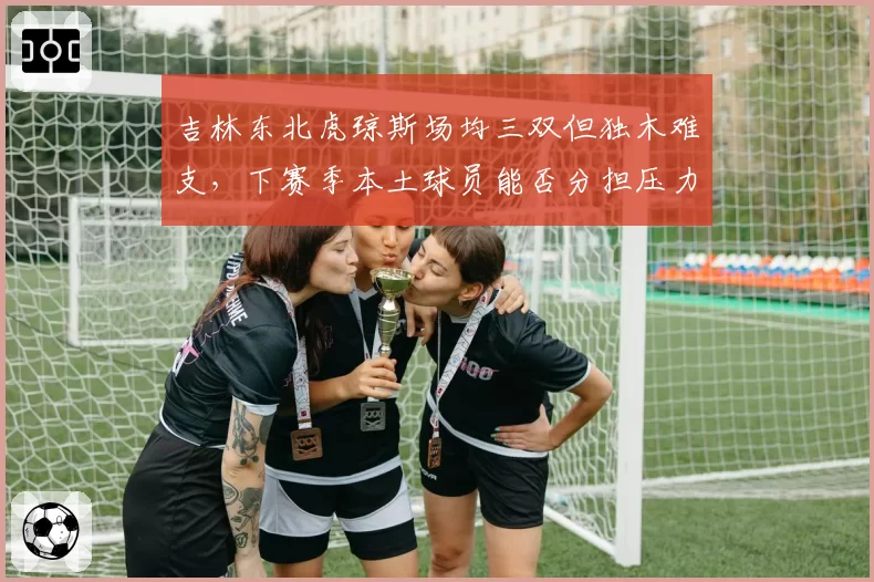 吉林东北虎琼斯场均三双但独木难支,下赛季本土球员能否分担压力?