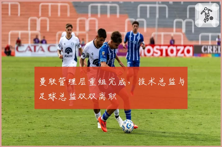 曼联管理层重组完成,技术总监与足球总监双双离职
