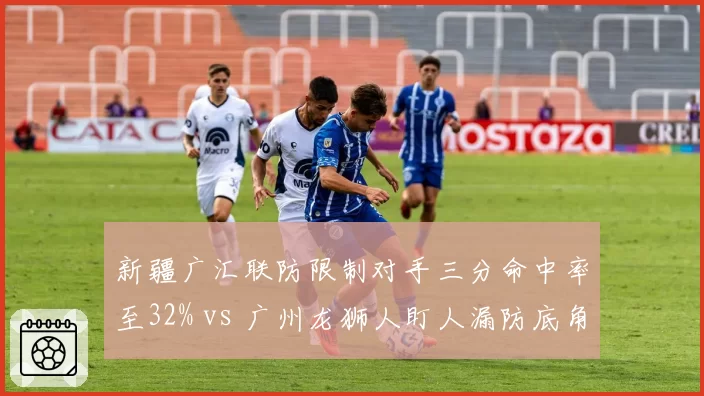新疆广汇联防限制对手三分命中率至32% vs 广州龙狮人盯人漏防底角率18%，防守体系优劣互现