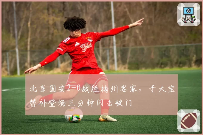 北京国安2-0战胜梅州客家,于大宝替补登场三分钟闪击破门