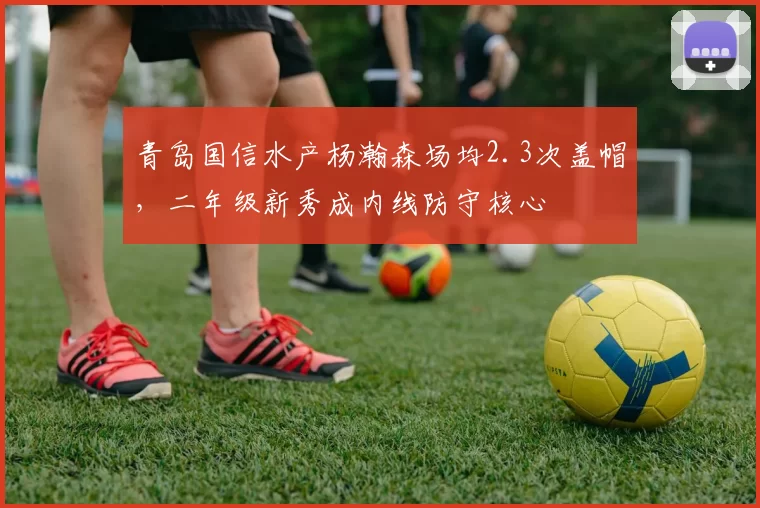 青岛国信水产杨瀚森场均2.3次盖帽，二年级新秀成内线防守核心